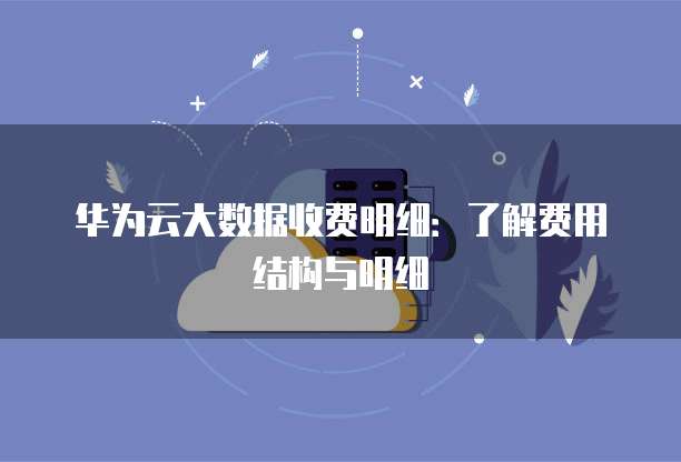 华为云大数据收费明细:了解费用结构与明细