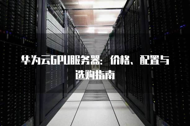 华为云GPU服务器:价格、配置与选购指南