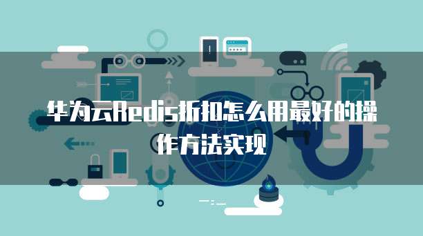 华为云Redis折扣怎么用最好的操作方法实现