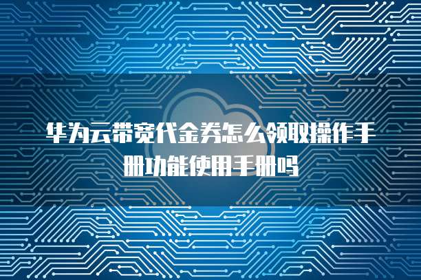 华为云带宽代金券怎么领取操作手册功能使用手册吗