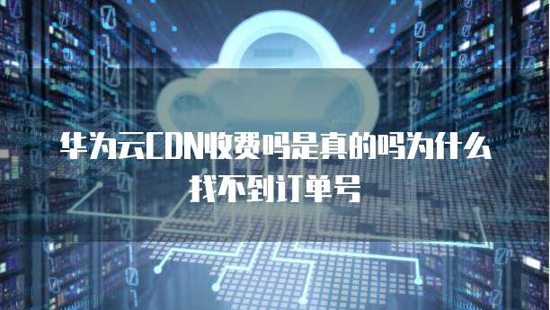 华为云CDN收费吗是真的吗为什么找不到订单号