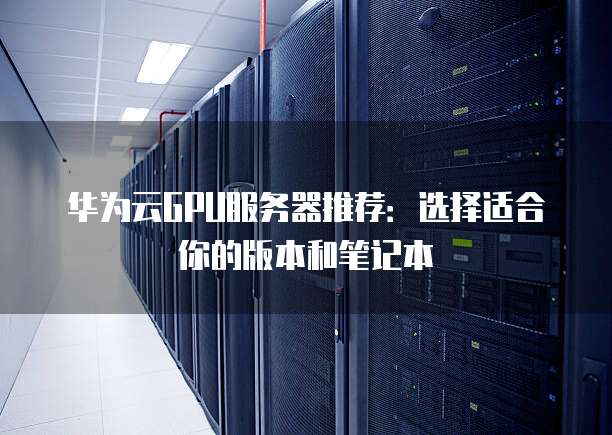 华为云GPU服务器推荐:选择适合你的版本和笔记本