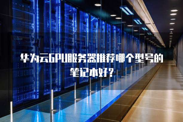 华为云GPU服务器推荐哪个型号的笔记本好?