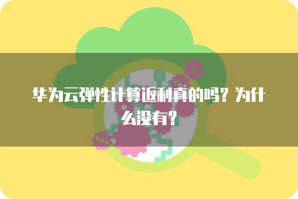 华为云弹性计算返利真的吗？为什么没有？