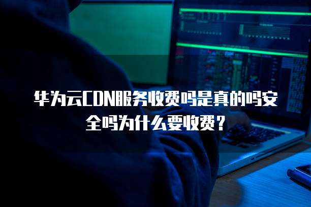 华为云CDN服务收费吗是真的吗安全吗为什么要收费？
