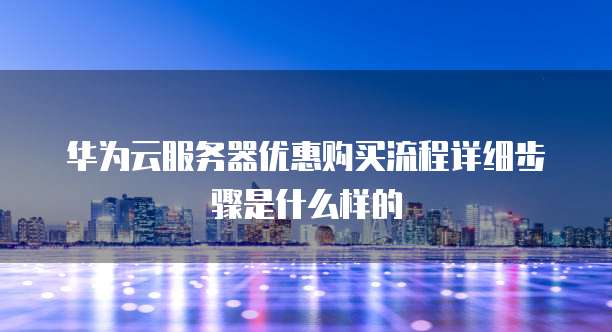 华为云服务器优惠购买流程详细步骤是什么样的
