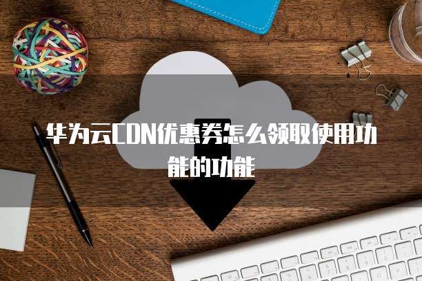 华为云CDN优惠券怎么领取使用功能的功能
