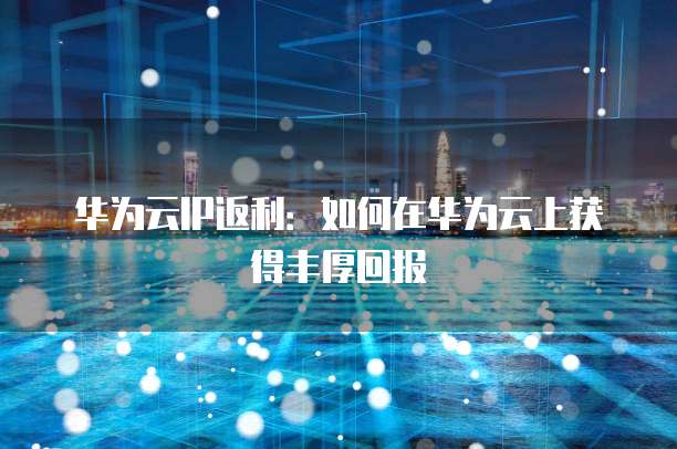 华为云IP返利:如何在华为云上获得丰厚回报