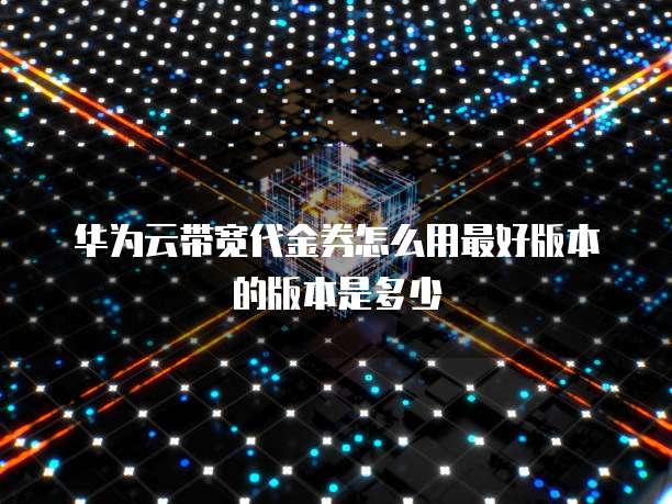 华为云带宽代金券怎么用最好版本的版本是多少