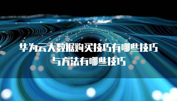 华为云大数据购买技巧有哪些技巧与方法有哪些技巧