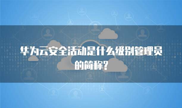华为云安全活动是什么级别管理员的简称?