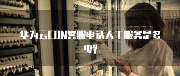 华为云CDN客服电话人工服务是多少?
