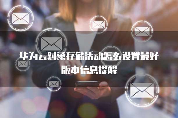华为云对象存储活动怎么设置最好版本信息提醒