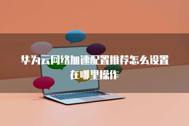 华为云网络加速配置推荐怎么设置在哪里操作