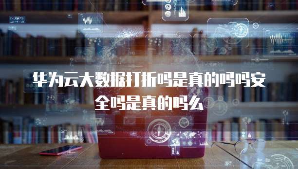 华为云大数据打折吗是真的吗吗安全吗是真的吗么