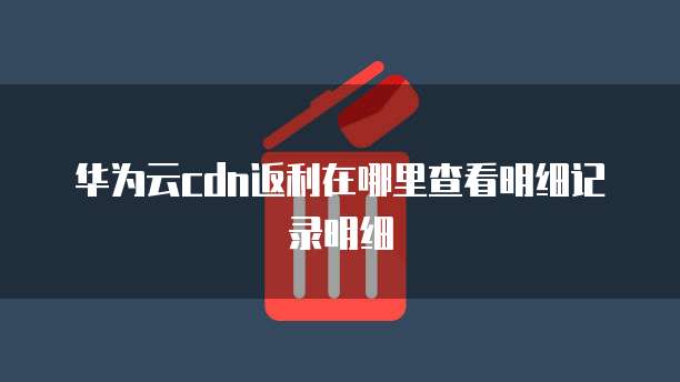 华为云cdn返利在哪里查看明细记录明细