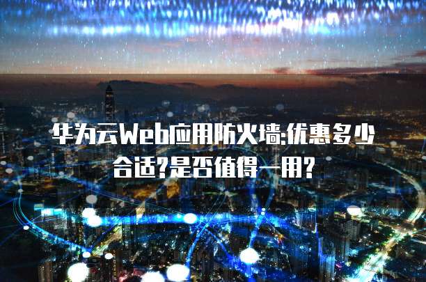 华为云Web应用防火墙:优惠多少合适?是否值得一用?