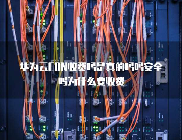 华为云CDN收费吗是真的吗吗安全吗为什么要收费