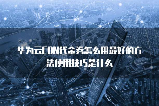华为云CDN代金券怎么用最好的方法使用技巧是什么