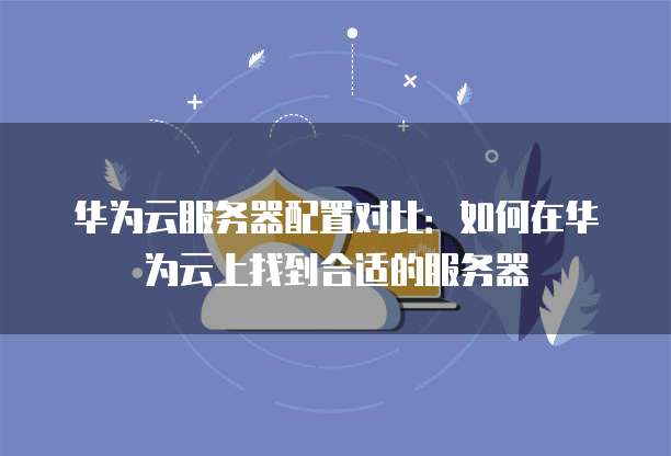 华为云服务器配置对比：如何在华为云上找到合适的服务器