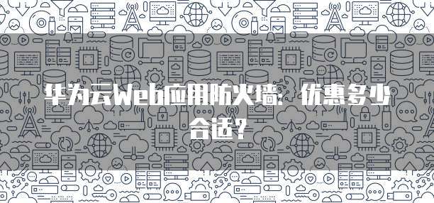 华为云Web应用防火墙:优惠多少合适?