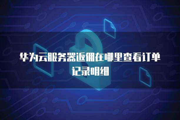 华为云服务器返佣在哪里查看订单记录明细