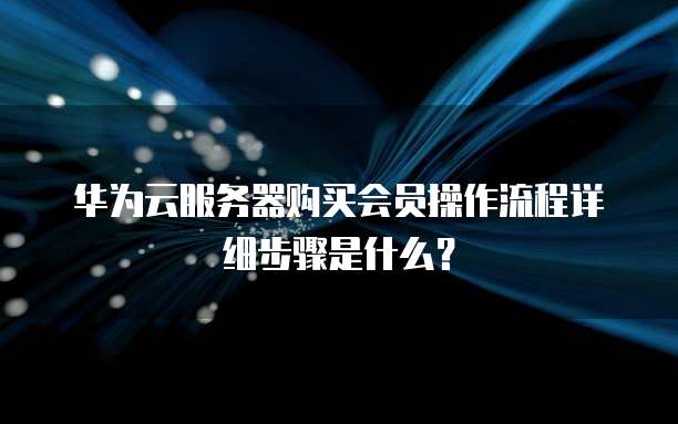 华为云服务器购买会员操作流程详细步骤是什么?