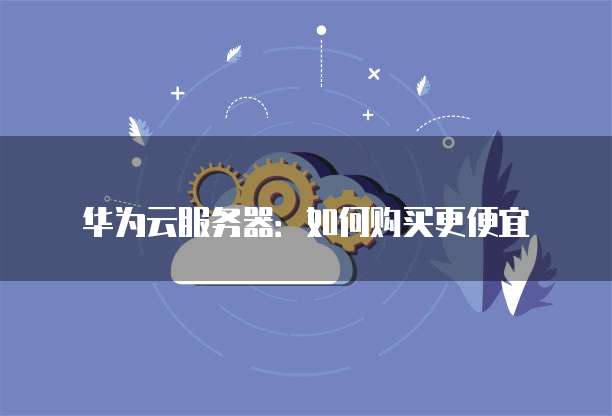 华为云服务器:如何购买更便宜