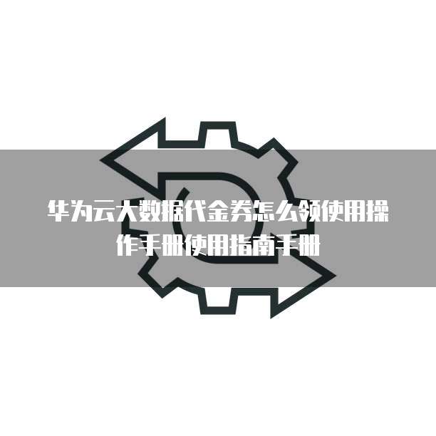 华为云大数据代金券怎么领使用操作手册使用指南手册