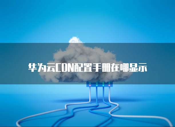 华为云CDN配置手册在哪显示