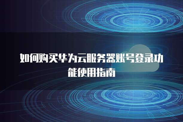 如何购买华为云服务器账号登录功能使用指南