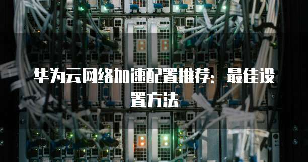 华为云网络加速配置推荐:最佳设置方法