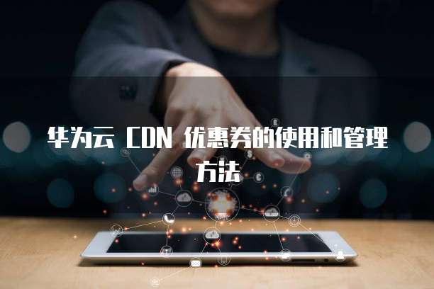 华为云 CDN 优惠券的使用和管理方法