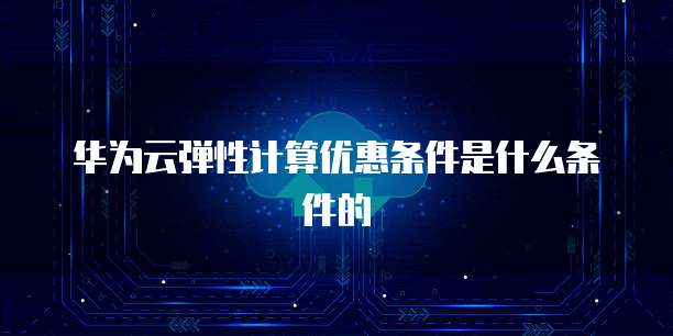 华为云弹性计算优惠条件是什么条件的
