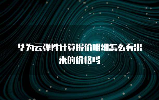 华为云弹性计算报价明细怎么看出来的价格吗