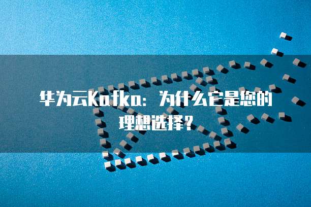 华为云Kafka：为什么它是您的理想选择？