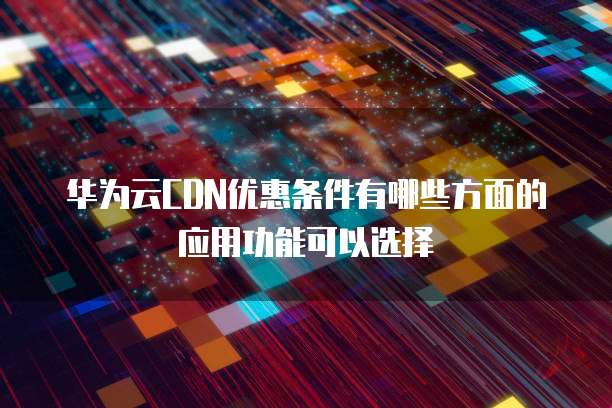 华为云CDN优惠条件有哪些方面的应用功能可以选择