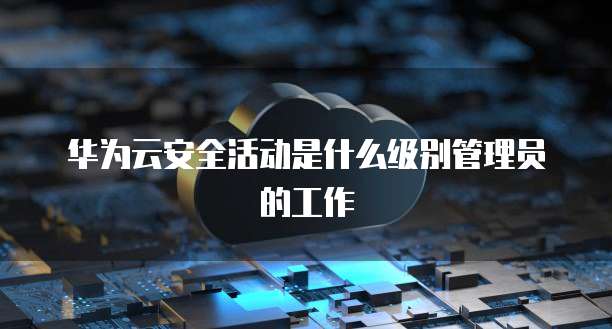华为云安全活动是什么级别管理员的工作