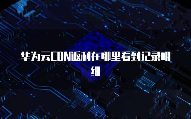 华为云CDN返利在哪里看到记录明细