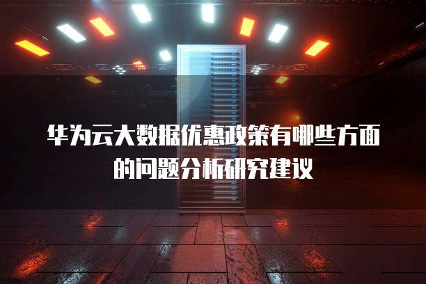 华为云大数据优惠政策有哪些方面的问题分析研究建议