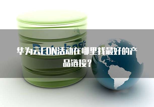 华为云CDN活动在哪里找最好的产品链接？