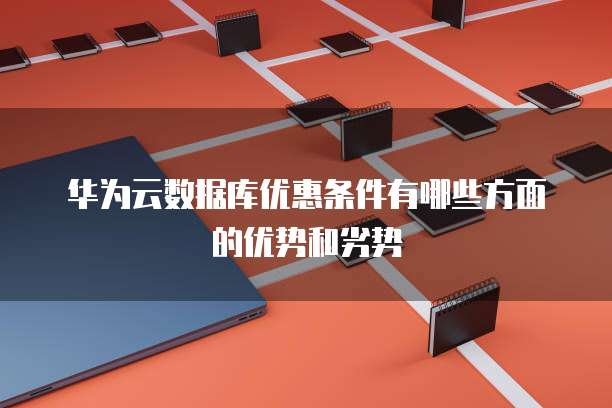 华为云数据库优惠条件有哪些方面的优势和劣势
