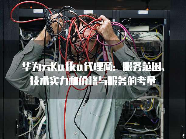华为云Kafka代理商:服务范围、技术实力和价格与服务的考量