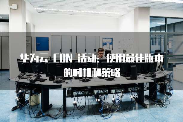 华为云 CDN 活动:使用最佳版本的时机和策略