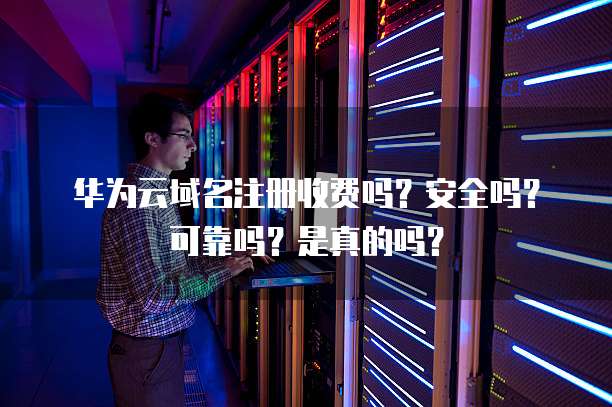 华为云域名注册收费吗?安全吗?可靠吗?是真的吗?