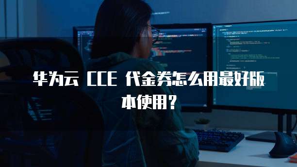 华为云 CCE 代金券怎么用最好版本使用?