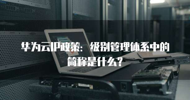 华为云IP政策:级别管理体系中的简称是什么?