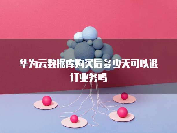 华为云数据库购买后多少天可以退订业务吗