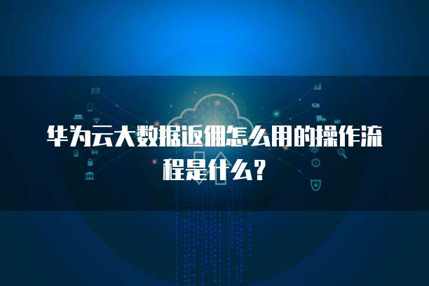 华为云大数据返佣怎么用的操作流程是什么？