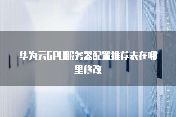 华为云GPU服务器配置推荐表在哪里修改